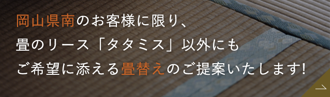 岡山県南のお客様に限り、 畳のリース「タタミス」以外にもご希望に添える畳替えのご提案いたします!